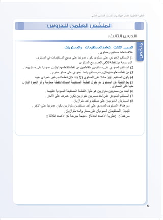 6
‫العلمي‬ ‫الخامس‬ ‫للصف‬ ‫ياضيات‬‫ر‬‫ال‬ ‫لكتاب‬ ‫التعليمية‬ ‫الحقيبة‬
‫للدروس‬ ّ‫العلمي‬ ‫ص‬ ّ‫الملخ‬
‫ص‬ّ‫ملخ‬
:‫الثالث‬ ‫الدرس‬
‫المستويات‬‫و‬ ‫:تعامدالمستقيمات‬ ‫الثالث‬ ‫الدرس‬
. ‫ومستوى‬ ‫مستقيم‬ ‫تعامد‬ ‫عالقة‬
‫المستوى‬ ‫في‬ ‫المستقيمات‬ ‫جميع‬ ‫على‬ ‫عموديا‬ ‫يكون‬ ‫مستوى‬ ‫على‬ ‫العمودي‬ ‫المستقيم‬ )1
‫المستوى‬ ‫مع‬ ‫العمود‬ ‫تالقي‬ ‫نقطة‬ ‫من‬ ‫المرسومة‬
. ‫مستويهما‬ ‫على‬ ‫عموديا‬ ‫يكون‬ ‫تقاطعهما‬ ‫نقطة‬ ‫من‬ ‫متقاطعين‬ ‫مستقيمين‬ ‫على‬ ‫العمودي‬ ‫المستقيم‬ )2
. ‫معلوم‬ ‫مستو‬ ‫على‬ ‫عمودي‬ ‫واحد‬ ‫مستقيم‬ ‫رسم‬ ‫يمكن‬ ‫معلومة‬ ‫نقطة‬ ‫من‬ )3
‫عليه‬ ‫عمودي‬ ‫وغير‬ ‫له‬ ‫قاطعا‬ ‫كان‬ ‫إذا‬ )X( ‫المستوى‬ ‫على‬ ‫مائال‬ AB

‫المستقيم‬ ‫يكون‬ )4
‫النازل‬ ‫العمود‬ ‫وأثر‬ ‫معلومة‬ ‫بنقطة‬ ‫المحددة‬ ‫المستقيمة‬ ‫القطعة‬ ‫طول‬ ‫هو‬ ‫المستوى‬ ‫عن‬ ‫النقطة‬ ‫بعد‬ )5
. ‫المستوى‬ ‫على‬ ‫منها‬
. ‫عليهما‬ ‫العمودية‬ ‫المستقيمة‬ ‫القطعة‬ ‫طول‬ ‫هو‬ ‫متوازيين‬ ‫مستويين‬ ‫بين‬ ‫البعد‬ )6
. ‫اآلخر‬ ‫على‬ ‫عموديا‬ ‫يكون‬ ‫متوازيين‬ ‫مستويين‬ ‫أحد‬ ‫على‬ ‫العمودي‬ ‫المستقيم‬ )7
. ‫متوازيان‬ ‫واحد‬ ‫مستقيم‬ ‫على‬ ‫العموديان‬ ‫المستويان‬ )8
. ‫اآلخر‬ ‫على‬ ‫عموديا‬ ‫يكون‬ ‫متوازيين‬ ‫مستقيمين‬ ‫أحد‬ ‫على‬ ‫العمودي‬ ‫المستوى‬ :5‫مبرهنة‬
. ‫متوازيان‬ ‫واحد‬ ‫مستو‬ ‫على‬ ‫العموديان‬ ‫المستقيمان‬ : ‫نتيجة‬
:}‫الثالثة‬ ‫6{األعمدة‬ ‫مبرهنة‬ ‫نتيجة‬ ، }‫الثالثة‬ ‫األعمدة‬ ‫{نظرية‬ :6 ‫مبرهنة‬
 