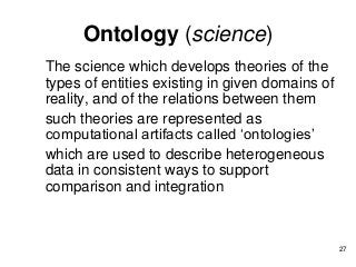 Ontology (science)
The science which develops theories of the
types of entities existing in given domains of
reality, and of the relations between them
such theories are represented as
computational artifacts called ‘ontologies’
which are used to describe heterogeneous
data in consistent ways to support
comparison and integration
27
 