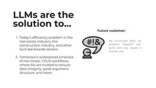 LLMs are the
solution to…
1. Today’s efﬁciency problem in the
real estate industry, the
construction industry, and other
tech-backwards sectors
2. Tomorrow’s widespread embrace
of non-linear, YOLO workﬂows,
where AIs are trusted to ensure
data integrity, good argument
structure, and more
Future customer:
No structured data, no
problem. PropGPT can
work with any inputs a
human can.
 