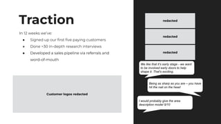Traction
In 12 weeks we’ve:
● Signed up our ﬁrst ﬁve paying customers
● Done >30 in-depth research interviews
● Developed a sales pipeline via referrals and
word-of-mouth
We like that it’s early stage - we want
to be involved early doors to help
shape it. That’s exciting.
Being as sharp as you are – you have
hit the nail on the head
I would probably give the area
description model 9/10
Customer logos redacted
redacted
redacted
redacted
 