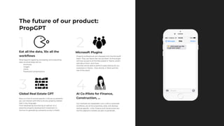 Move beyond ingesting, processing, and outputting
data via email body text to::
- brochures
- images
- charts
- Powerpoint presentations
Eat all the data, 10x all the
workﬂows
Microsoft Plugins
Global Real Estate GPT AI Co-Pilots for Finance,
Construction, …
Property professionals are obsessed with the Microsoft
Stack. They use Teams like we use Slack. So this plugin
will have access to all the ﬁles posted in Teams, what’s
said about them, and more–
And Ellie will be able to perform tasks directly for our
customers in Teams – then shortly, in Word and the
rest of the stack!.
Now our hive of vertical-speciﬁc LLMs are so powerful
you can interact with Ellie to do any property-related
task in any language–
From developing and sharing an opinion on a
potential property development investment in
German to generating a property survey in Arabic.
The future of our product:
PropGPT
Our methods are repeatable: tune LLMs to automate
workﬂows, eat all the proprietary data, and develop
vertical-speciﬁc LLMs. Finance and Construction are
the ﬁrst adjacent markets we plan to penetrate..
2
3 4
1
 