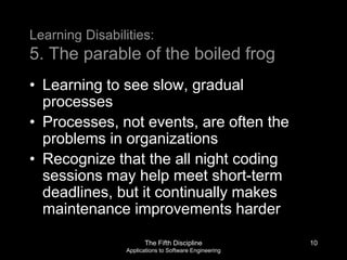 The Fifth Discipline
Applications to Software Engineering
Learning Disabilities:
5. The parable of the boiled frog
• Learning to see slow, gradual
processes
• Processes, not events, are often the
problems in organizations
• Recognize that the all night coding
sessions may help meet short-term
deadlines, but it continually makes
maintenance improvements harder
10
 