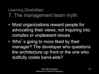 The Fifth Discipline
Applications to Software Engineering
Learning Disabilities:
7. The management team myth
• Most organizations reward people for
advocating their views, not inquiring into
complex or unpleasant issues
• Who’s going to more liked by their
manager? The developer who questions
the architecture up front or the one who
dutifully codes band-aids?
12
 