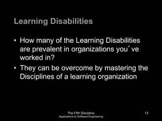 The Fifth Discipline
Applications to Software Engineering
Learning Disabilities
• How many of the Learning Disabilities
are prevalent in organizations you’ve
worked in?
• They can be overcome by mastering the
Disciplines of a learning organization
13
 
