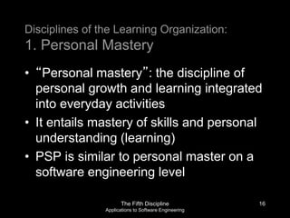 The Fifth Discipline
Applications to Software Engineering
Disciplines of the Learning Organization:
1. Personal Mastery
• “Personal mastery”: the discipline of
personal growth and learning integrated
into everyday activities
• It entails mastery of skills and personal
understanding (learning)
• PSP is similar to personal master on a
software engineering level
16
 