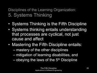 The Fifth Discipline
Applications to Software Engineering
Disciplines of the Learning Organization:
5. Systems Thinking
• Systems Thinking is the Fifth Discipline
• Systems thinking entails understanding
that processes are cyclical, not just
cause and affect
• Mastering the Fifth Discipline entails:
– mastery of the other disciplines
– mitigation of learning disabilities, and
– obeying the laws of the 5th Discipline
20
 