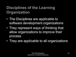 The Fifth Discipline
Applications to Software Engineering
Disciplines of the Learning
Organization
• The Disciplines are applicable to
software development organizations
• They represent ways of thinking that
allow organizations to improve their
process
• They are applicable to all organizations
21
 