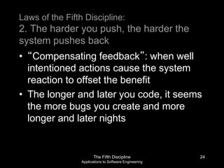 The Fifth Discipline
Applications to Software Engineering
Laws of the Fifth Discipline:
2. The harder you push, the harder the
system pushes back
• “Compensating feedback”: when well
intentioned actions cause the system
reaction to offset the benefit
• The longer and later you code, it seems
the more bugs you create and more
longer and later nights
24
 