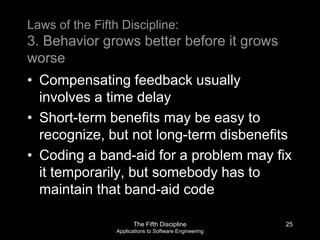 The Fifth Discipline
Applications to Software Engineering
Laws of the Fifth Discipline:
3. Behavior grows better before it grows
worse
• Compensating feedback usually
involves a time delay
• Short-term benefits may be easy to
recognize, but not long-term disbenefits
• Coding a band-aid for a problem may fix
it temporarily, but somebody has to
maintain that band-aid code
25
 