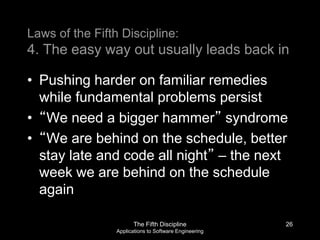 The Fifth Discipline
Applications to Software Engineering
Laws of the Fifth Discipline:
4. The easy way out usually leads back in
• Pushing harder on familiar remedies
while fundamental problems persist
• “We need a bigger hammer” syndrome
• “We are behind on the schedule, better
stay late and code all night” – the next
week we are behind on the schedule
again
26
 