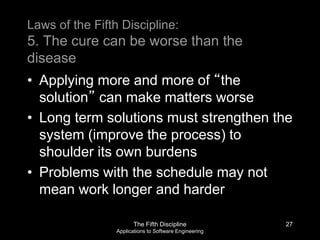 The Fifth Discipline
Applications to Software Engineering
Laws of the Fifth Discipline:
5. The cure can be worse than the
disease
• Applying more and more of “the
solution” can make matters worse
• Long term solutions must strengthen the
system (improve the process) to
shoulder its own burdens
• Problems with the schedule may not
mean work longer and harder
27
 