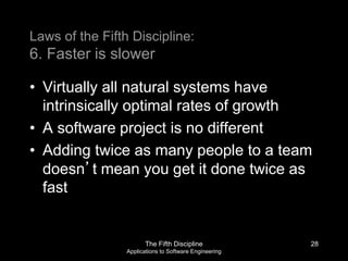 The Fifth Discipline
Applications to Software Engineering
Laws of the Fifth Discipline:
6. Faster is slower
• Virtually all natural systems have
intrinsically optimal rates of growth
• A software project is no different
• Adding twice as many people to a team
doesn’t mean you get it done twice as
fast
28
 