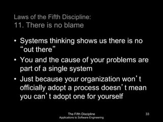 The Fifth Discipline
Applications to Software Engineering
Laws of the Fifth Discipline:
11. There is no blame
• Systems thinking shows us there is no
“out there”
• You and the cause of your problems are
part of a single system
• Just because your organization won’t
officially adopt a process doesn’t mean
you can’t adopt one for yourself
33
 