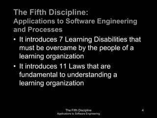 The Fifth Discipline
Applications to Software Engineering
The Fifth Discipline:
Applications to Software Engineering
and Processes
• It introduces 7 Learning Disabilities that
must be overcame by the people of a
learning organization
• It introduces 11 Laws that are
fundamental to understanding a
learning organization
4
 