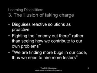 The Fifth Discipline
Applications to Software Engineering
Learning Disabilities:
3. The illusion of taking charge
• Disguises reactive solutions as
proactive
• Fighting the “enemy out there” rather
than seeing how we contribute to our
own problems”
• “We are finding more bugs in our code,
thus we need to hire more testers”
8
 