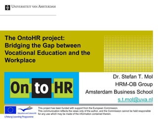 Dr. Stefan T. Mol
HRM-OB Group
Amsterdam Business School
s.t.mol@uva.nl
The OntoHR project:
Bridging the Gap between
Vocational Education and the
Workplace
This project has been funded with support from the European Commission.
This communication reflects the views only of the author, and the Commission cannot be held responsible
for any use which may be made of the information contained therein.
 