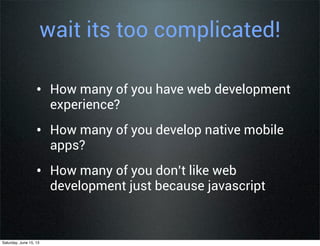 wait its too complicated!
• How many of you have web development
experience?
• How many of you develop native mobile
apps?
• How many of you don’t like web
development just because javascript
Saturday, June 15, 13
 