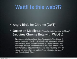 “We started with the existing Jake2 Java port of the Quake II
engine, then used the Google Web Toolkit (along with WebGL,
WebSockets, and a lot of refactoring) to cross-compile it into
Javascript. You can see the results in the video above — we
were honestly a bit surprised when we saw it pushing over 30
frames per second on our laptops (your mileage may vary)!”
from Google Code Blog...
Wait!! Is this web?!?
• Angry Birds for Chrome (GWT)
• Quake on Mobile http://media.tojicode.com/q3bsp/
(requires Chrome Beta with WebGL)
Saturday, June 15, 13
 