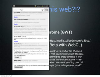 “We started with the existing Jake2 Java port of the Quake II
engine, then used the Google Web Toolkit (along with WebGL,
WebSockets, and a lot of refactoring) to cross-compile it into
Javascript. You can see the results in the video above — we
were honestly a bit surprised when we saw it pushing over 30
frames per second on our laptops (your mileage may vary)!”
from Google Code Blog...
Wait!! Is this web?!?
• Angry Birds for Chrome (GWT)
• Quake on Mobile http://media.tojicode.com/q3bsp/
(requires Chrome Beta with WebGL)
Saturday, June 15, 13
 
