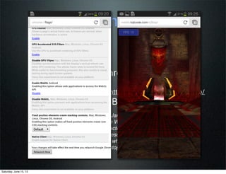 “We started with the existing Jake2 Java port of the Quake II
engine, then used the Google Web Toolkit (along with WebGL,
WebSockets, and a lot of refactoring) to cross-compile it into
Javascript. You can see the results in the video above — we
were honestly a bit surprised when we saw it pushing over 30
frames per second on our laptops (your mileage may vary)!”
from Google Code Blog...
Wait!! Is this web?!?
• Angry Birds for Chrome (GWT)
• Quake on Mobile http://media.tojicode.com/q3bsp/
(requires Chrome Beta with WebGL)
Saturday, June 15, 13
 
