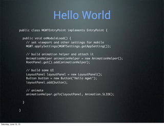 Hello World
public class MGWTEntryPoint implements EntryPoint {
  public void onModuleLoad() {
    // set viewport and other settings for mobile
    MGWT.applySettings(MGWTSettings.getAppSetting());
    // build animation helper and attach it
    AnimationHelper animationHelper = new AnimationHelper();
    RootPanel.get().add(animationHelper);
    // build some UI
    LayoutPanel layoutPanel = new LayoutPanel();
    Button button = new Button("Hello mgwt");
    layoutPanel.add(button);
    // animate
    animationHelper.goTo(layoutPanel, Animation.SLIDE);
  }
}
Saturday, June 15, 13
 