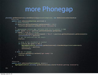 more Phonegap
phoneGap.getGeolocation().watchPosition(geolocationOptions, new MyGeolocationCallback(){
@Override
public void onSuccess(Position position) {
// check accuracy
if (position.getCoordinates().getAccuracy() > 11) {
raceView.getLabel().setText("Error: Accuracy");
}
// geolocation returns mps, multiply with 3.6 to convert to kph
double speed = 3.6 * position.getCoordinates().getSpeed();
if (speed > 0.2) {// if going
raceView.getLabel().setText(speed + "km @" + position.getCoordinates().getAccuracy());
currentLocation = position;
// got the position now can start!
start();
// stop if the threshold is reached
if (isGoing && speed >= 60) {
MgwtAppEntryPoint.phoneGap.getGeolocation().clearWatch(geolocationWatcher);
endLocation = position;
calculate();
}
} else {// if stoped
raceView.getLabel().setText("get ready!!");
isGoing = false;
}
}
@Override
public void onFailure(PositionError error) {
MgwtAppEntryPoint.phoneGap.getNotification().alert("Problem getting location");
}
});
Saturday, June 15, 13
 