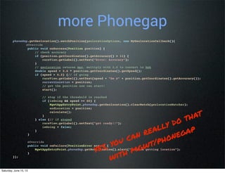 more Phonegap
phoneGap.getGeolocation().watchPosition(geolocationOptions, new MyGeolocationCallback(){
@Override
public void onSuccess(Position position) {
// check accuracy
if (position.getCoordinates().getAccuracy() > 11) {
raceView.getLabel().setText("Error: Accuracy");
}
// geolocation returns mps, multiply with 3.6 to convert to kph
double speed = 3.6 * position.getCoordinates().getSpeed();
if (speed > 0.2) {// if going
raceView.getLabel().setText(speed + "km @" + position.getCoordinates().getAccuracy());
currentLocation = position;
// got the position now can start!
start();
// stop if the threshold is reached
if (isGoing && speed >= 60) {
MgwtAppEntryPoint.phoneGap.getGeolocation().clearWatch(geolocationWatcher);
endLocation = position;
calculate();
}
} else {// if stoped
raceView.getLabel().setText("get ready!!");
isGoing = false;
}
}
@Override
public void onFailure(PositionError error) {
MgwtAppEntryPoint.phoneGap.getNotification().alert("Problem getting location");
}
});
yes, you can really do that
with mgwt/phonegap
Saturday, June 15, 13
 