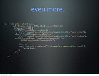 even more...
public void onTap(TapEvent event) {
final MCheckBox check = ((MCheckBox) event.getSource());
if (check.getValue()) {
if (TWITTER.equalsIgnoreCase(type))
profileView.getBrowser().showWebPage(Service.BASE_URL + "auth/twitter");
else if (FACEBOOK.equalsIgnoreCase(type))
profileView.getBrowser().showWebPage(Service.BASE_URL + "auth/facebook");
profileView.getBrowser().addLocationChangeHandler(new
ChildBrowserLocationChangedHandler() {
@Override
public void onLocationChanged(ChildBrowserLocationChangedEvent event) {
//Do the login...
}
});
}
}
Saturday, June 15, 13
 