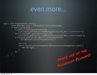 even more...
public void onTap(TapEvent event) {
final MCheckBox check = ((MCheckBox) event.getSource());
if (check.getValue()) {
if (TWITTER.equalsIgnoreCase(type))
profileView.getBrowser().showWebPage(Service.BASE_URL + "auth/twitter");
else if (FACEBOOK.equalsIgnoreCase(type))
profileView.getBrowser().showWebPage(Service.BASE_URL + "auth/facebook");
profileView.getBrowser().addLocationChangeHandler(new
ChildBrowserLocationChangedHandler() {
@Override
public void onLocationChanged(ChildBrowserLocationChangedEvent event) {
//Do the login...
}
});
}
}
Make use of the
Phonegap Plugins!!
Saturday, June 15, 13
 