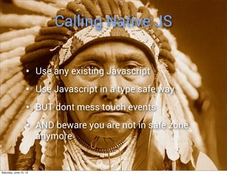 Calling Native JS
• Use any existing Javascript
• Use Javascript in a type safe way
• BUT dont mess touch events
• AND beware you are not in safe zone
anymore
Saturday, June 15, 13
 
