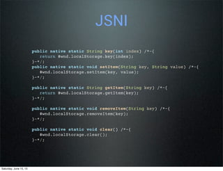 JSNI
public native static String key(int index) /*-{
return $wnd.localStorage.key(index);
}-*/;
public native static void setItem(String key, String value) /*-{
$wnd.localStorage.setItem(key, value);
}-*/;
public native static String getItem(String key) /*-{
return $wnd.localStorage.getItem(key);
}-*/;
public native static void removeItem(String key) /*-{
$wnd.localStorage.removeItem(key);
}-*/;
public native static void clear() /*-{
$wnd.localStorage.clear();
}-*/;
Saturday, June 15, 13
 