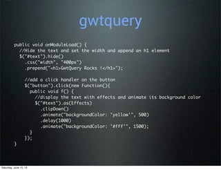 gwtquery
public void onModuleLoad() {
  //Hide the text and set the width and append an h1 element
  $("#text").hide()
    .css("width", "400px")
    .prepend("<h1>GwtQuery Rocks !</h1>");
   
    //add a click handler on the button
    $("button").click(new Function(){
      public void f() {
        //display the text with effects and animate its background color
        $("#text").as(Effects)
          .clipDown()
          .animate("backgroundColor: 'yellow'", 500)
          .delay(1000)
          .animate("backgroundColor: '#fff'", 1500);
      }
    });
}
Saturday, June 15, 13
 