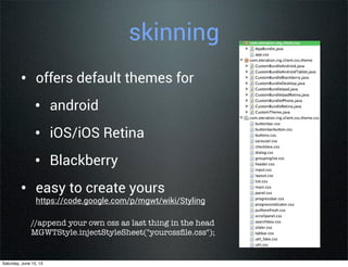 skinning
• offers default themes for
• android
• iOS/iOS Retina
• Blackberry
• easy to create yours
https://code.google.com/p/mgwt/wiki/Styling
//append your own css as last thing in the head
MGWTStyle.injectStyleSheet("yourcssﬁle.css");
Saturday, June 15, 13
 