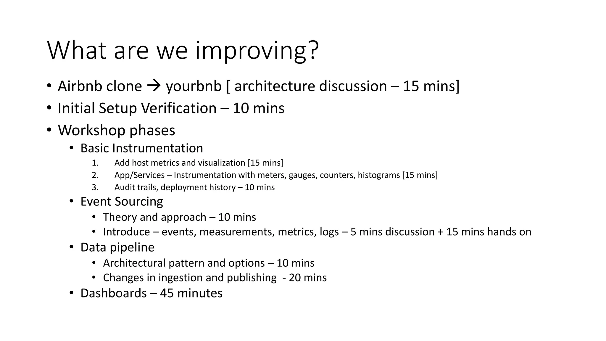 What are we improving?
• Airbnb clone  yourbnb [ architecture discussion – 15 mins]
• Initial Setup Verification – 10 mins
• Workshop phases
• Basic Instrumentation
1. Add host metrics and visualization [15 mins]
2. App/Services – Instrumentation with meters, gauges, counters, histograms [15 mins]
3. Audit trails, deployment history – 10 mins
• Event Sourcing
• Theory and approach – 10 mins
• Introduce – events, measurements, metrics, logs – 5 mins discussion + 15 mins hands on
• Data pipeline
• Architectural pattern and options – 10 mins
• Changes in ingestion and publishing - 20 mins
• Dashboards – 45 minutes
 
