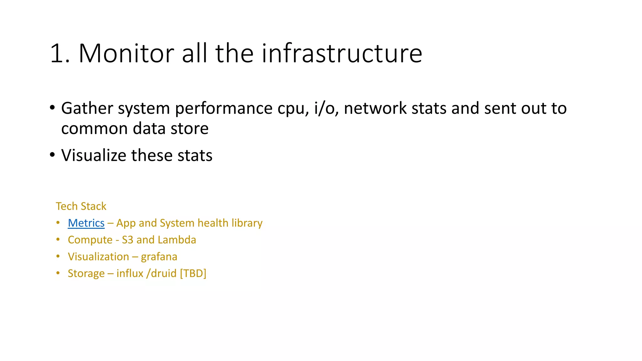 1. Monitor all the infrastructure
• Gather system performance cpu, i/o, network stats and sent out to
common data store
• Visualize these stats
Tech Stack
• Metrics – App and System health library
• Compute - S3 and Lambda
• Visualization – grafana
• Storage – influx /druid [TBD]
 
