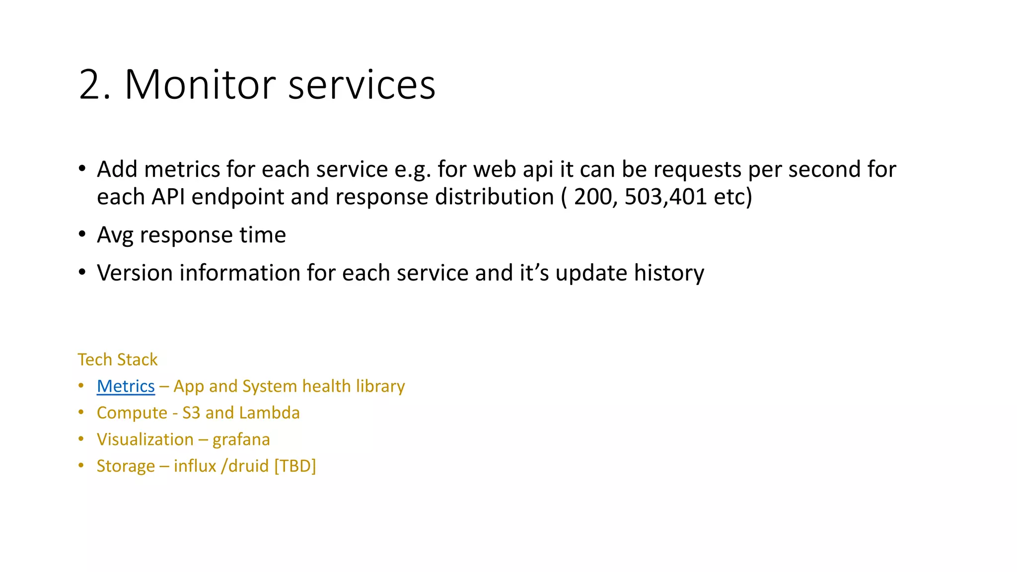 2. Monitor services
• Add metrics for each service e.g. for web api it can be requests per second for
each API endpoint and response distribution ( 200, 503,401 etc)
• Avg response time
• Version information for each service and it’s update history
Tech Stack
• Metrics – App and System health library
• Compute - S3 and Lambda
• Visualization – grafana
• Storage – influx /druid [TBD]
 