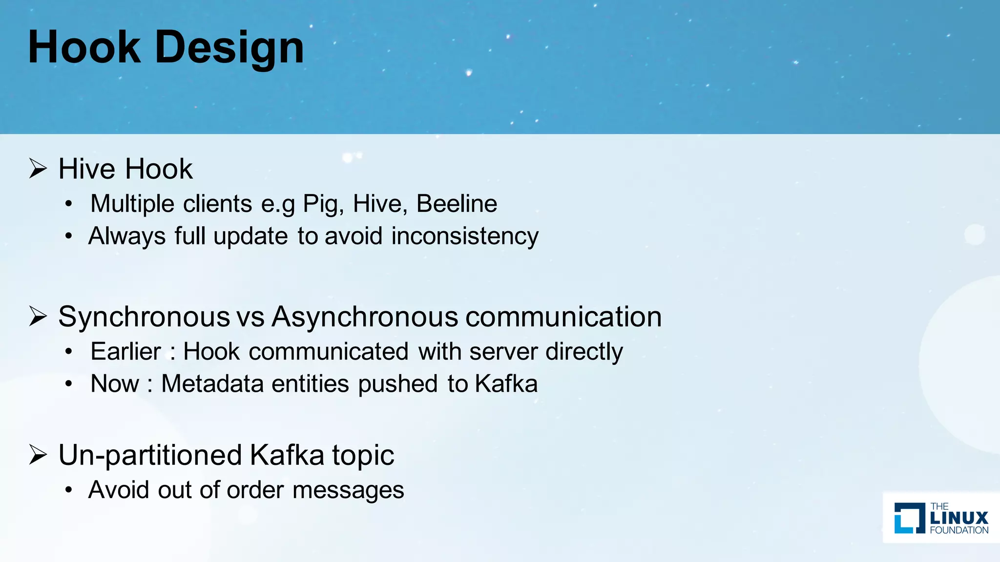 Hook Design
Ø Hive Hook
• Multiple clients e.g Pig, Hive, Beeline
• Always full update to avoid inconsistency
Ø Synchronous vs Asynchronous communication
• Earlier : Hook communicated with server directly
• Now : Metadata entities pushed to Kafka
Ø Un-partitioned Kafka topic
• Avoid out of order messages
 