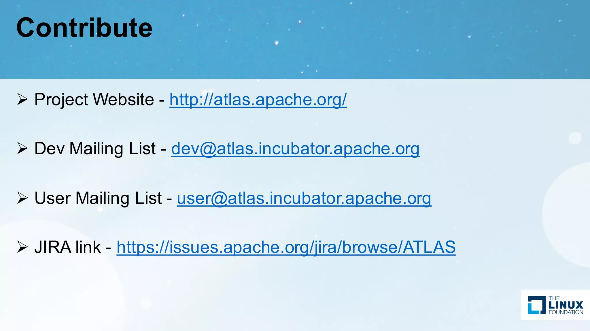Contribute
Ø Project Website - http://atlas.apache.org/
Ø Dev Mailing List - dev@atlas.incubator.apache.org
Ø User Mailing List - user@atlas.incubator.apache.org
Ø JIRA link - https://issues.apache.org/jira/browse/ATLAS
 