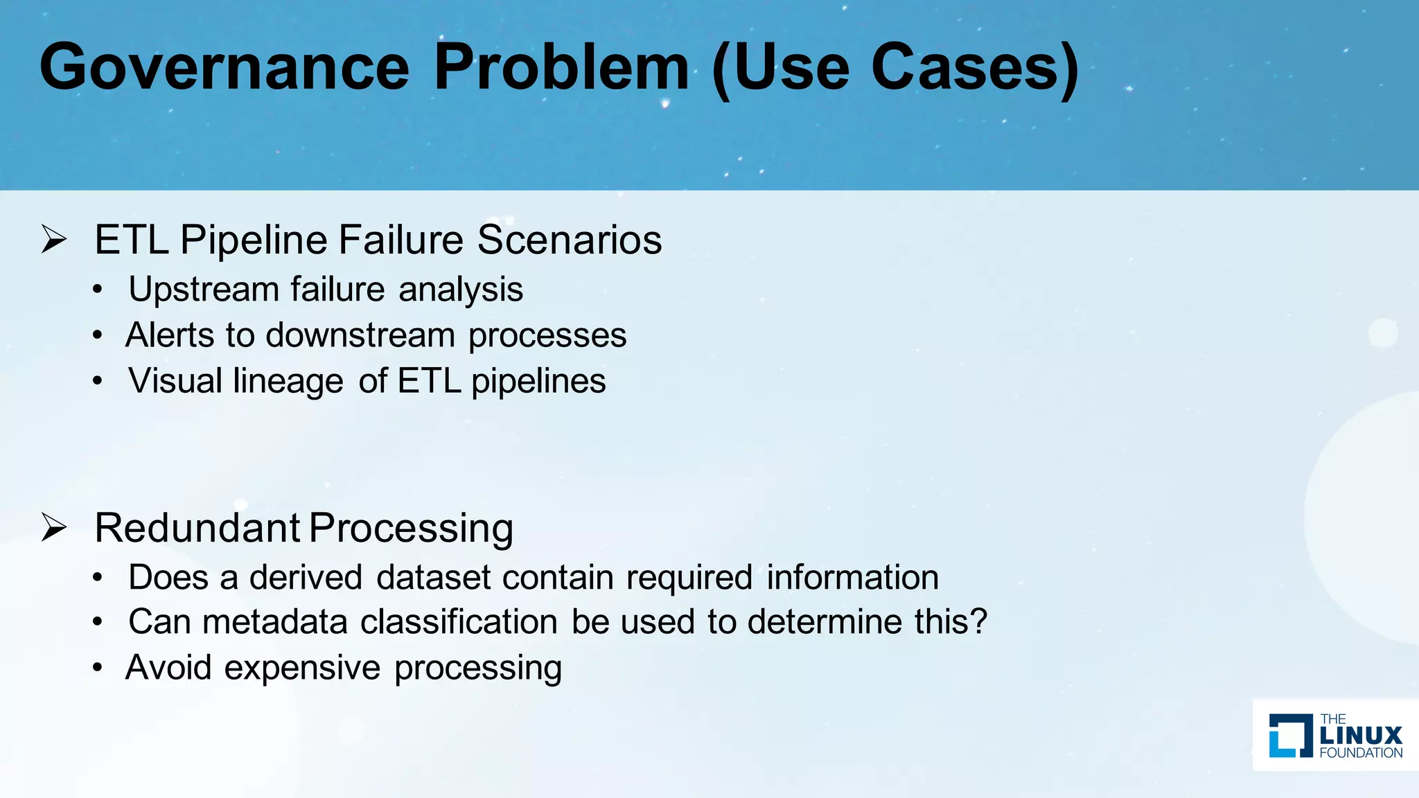 Governance Problem (Use Cases)
Ø ETL Pipeline Failure Scenarios
• Upstream failure analysis
• Alerts to downstream processes
• Visual lineage of ETL pipelines
Ø Redundant Processing
• Does a derived dataset contain required information
• Can metadata classification be used to determine this?
• Avoid expensive processing
 