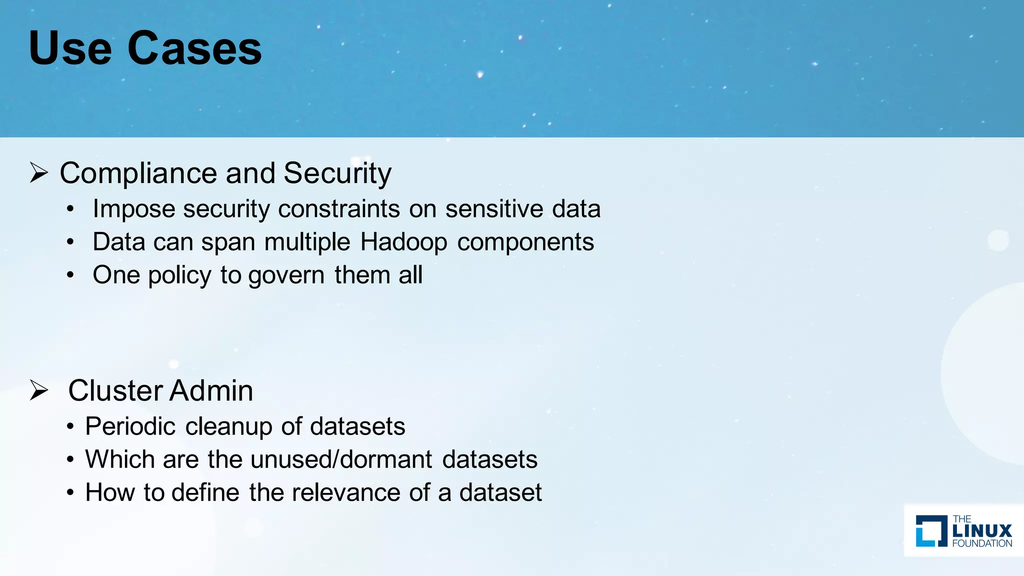 Use Cases
Ø Compliance and Security
• Impose security constraints on sensitive data
• Data can span multiple Hadoop components
• One policy to govern them all
Ø Cluster Admin
• Periodic cleanup of datasets
• Which are the unused/dormant datasets
• How to define the relevance of a dataset
 