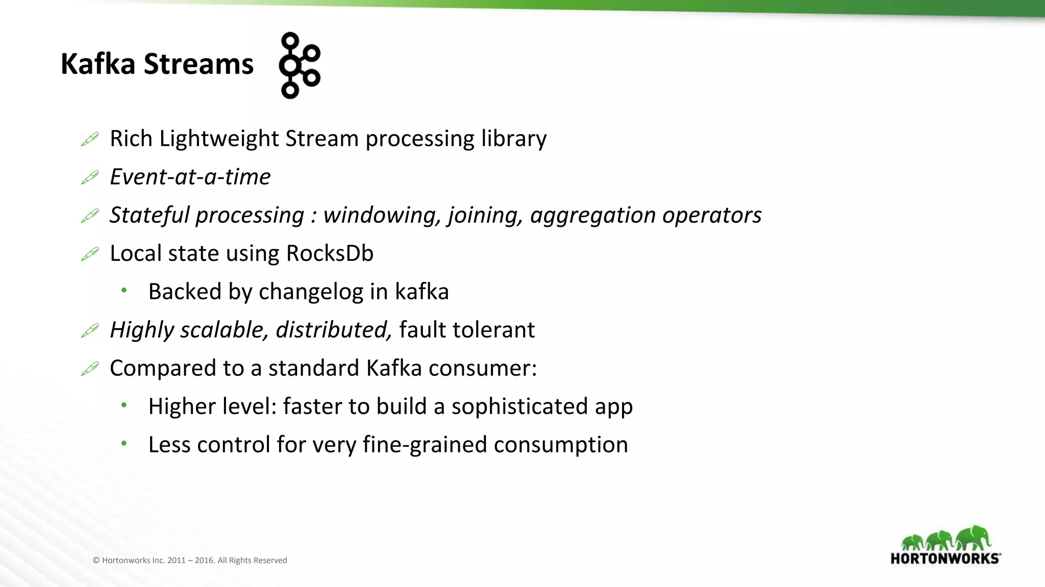 © Hortonworks Inc. 2011 – 2016. All Rights Reserved
Kafka Streams
 Rich Lightweight Stream processing library
 Event-at-a-time
 Stateful processing : windowing, joining, aggregation operators
 Local state using RocksDb
 Backed by changelog in kafka
 Highly scalable, distributed, fault tolerant
 Compared to a standard Kafka consumer:
 Higher level: faster to build a sophisticated app
 Less control for very fine-grained consumption
 