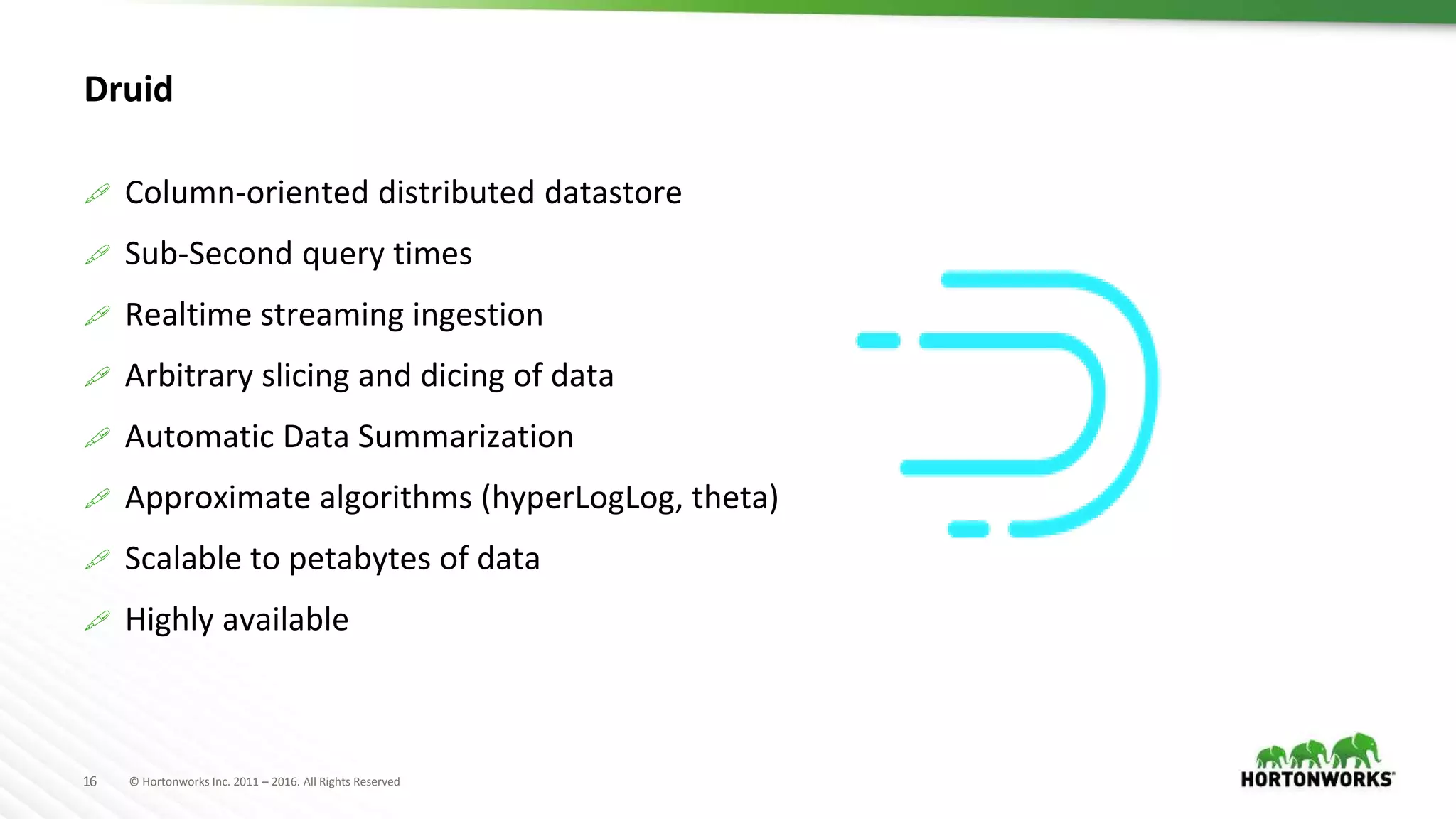 © Hortonworks Inc. 2011 – 2016. All Rights Reserved16
Druid
 Column-oriented distributed datastore
 Sub-Second query times
 Realtime streaming ingestion
 Arbitrary slicing and dicing of data
 Automatic Data Summarization
 Approximate algorithms (hyperLogLog, theta)
 Scalable to petabytes of data
 Highly available
 