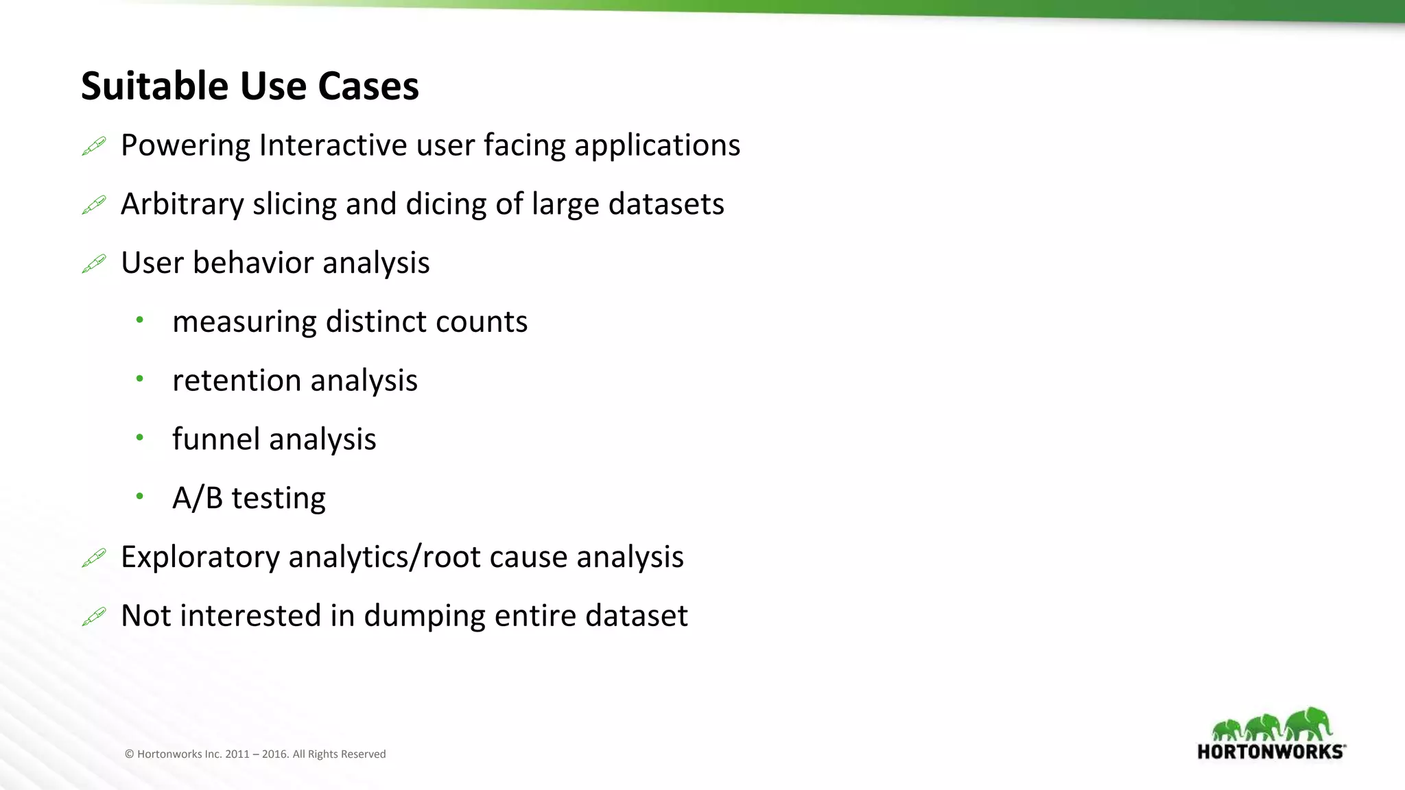 © Hortonworks Inc. 2011 – 2016. All Rights Reserved
Suitable Use Cases
 Powering Interactive user facing applications
 Arbitrary slicing and dicing of large datasets
 User behavior analysis
 measuring distinct counts
 retention analysis
 funnel analysis
 A/B testing
 Exploratory analytics/root cause analysis
 Not interested in dumping entire dataset
 