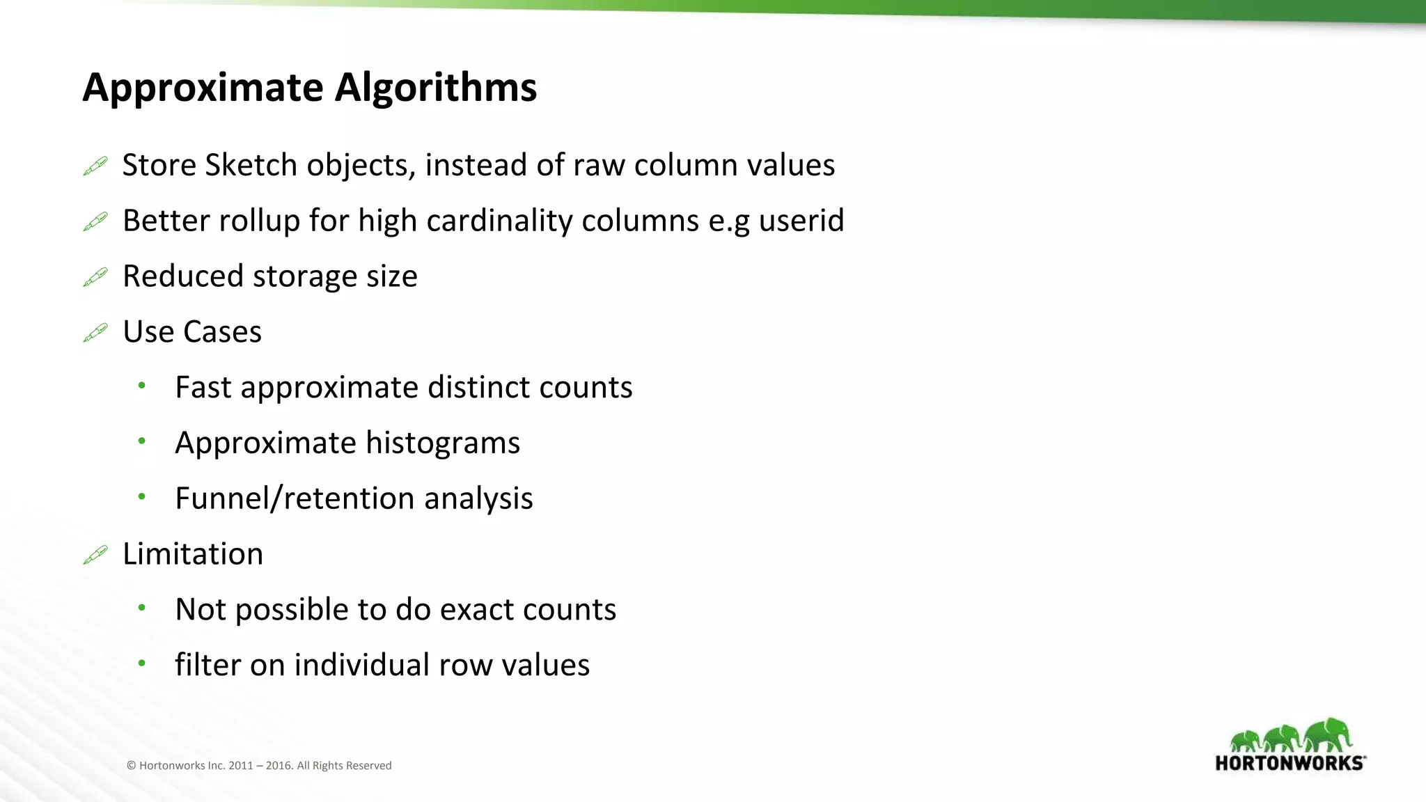 © Hortonworks Inc. 2011 – 2016. All Rights Reserved
Approximate Algorithms
 Store Sketch objects, instead of raw column values
 Better rollup for high cardinality columns e.g userid
 Reduced storage size
 Use Cases
 Fast approximate distinct counts
 Approximate histograms
 Funnel/retention analysis
 Limitation
 Not possible to do exact counts
 filter on individual row values
 