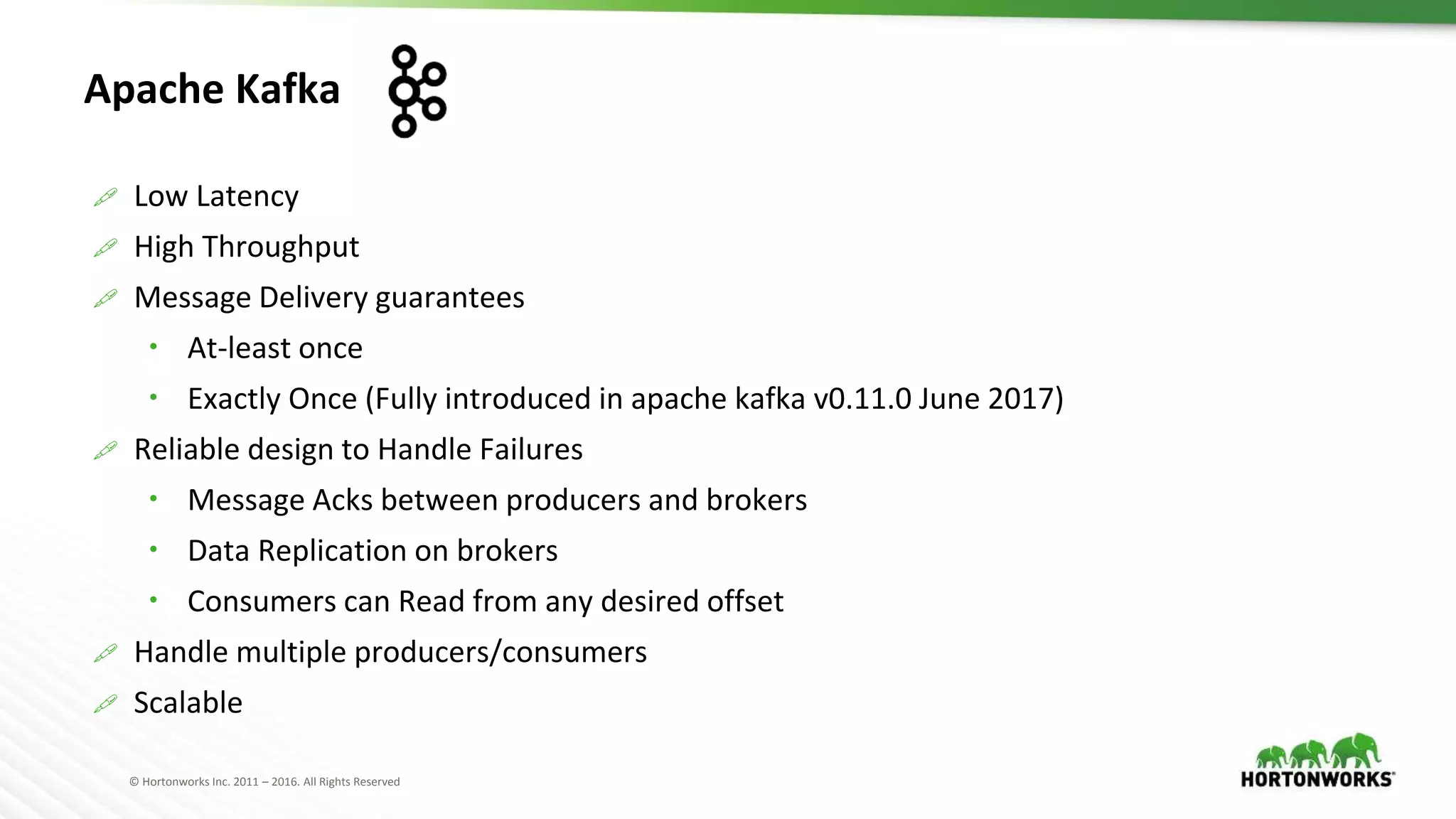 © Hortonworks Inc. 2011 – 2016. All Rights Reserved
Apache Kafka
 Low Latency
 High Throughput
 Message Delivery guarantees
 At-least once
 Exactly Once (Fully introduced in apache kafka v0.11.0 June 2017)
 Reliable design to Handle Failures
 Message Acks between producers and brokers
 Data Replication on brokers
 Consumers can Read from any desired offset
 Handle multiple producers/consumers
 Scalable
 