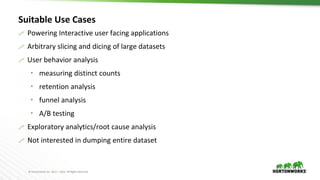 © Hortonworks Inc. 2011 – 2016. All Rights Reserved
Suitable Use Cases
 Powering Interactive user facing applications
 Arbitrary slicing and dicing of large datasets
 User behavior analysis
 measuring distinct counts
 retention analysis
 funnel analysis
 A/B testing
 Exploratory analytics/root cause analysis
 Not interested in dumping entire dataset
 