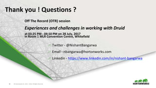 © Hortonworks Inc. 2011 – 2016. All Rights Reserved36
Thank you ! Questions ?
 Twitter - @NishantBangarwa
 Email - nbangarwa@hortonworks.com
 Linkedin - https://www.linkedin.com/in/nishant-bangarwa
Off The Record (OTR) session
Experiences and challenges in working with Druid
at 03:25 PM - 04:10 PM on 28 July, 2017
in Room 1 MLR Convention Centre, Whitefield
 