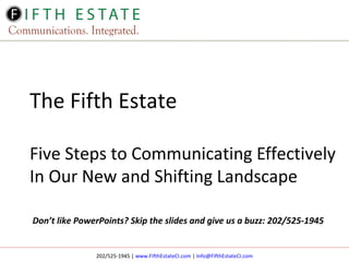The Fifth Estate
Five Steps to Communicating Effectively
In Our New and Shifting Landscape
Don’t like PowerPoints? Skip the slides and give us a buzz: 202/525-1945

202/525-1945 | www.FifthEstateCI.com | Info@FifthEstateCI.com

 