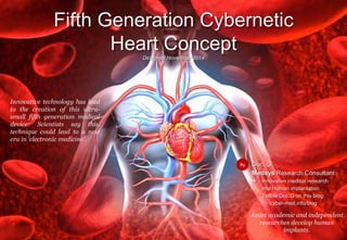 Doc. G
Medsys Research Consultant
 Innovative medical research
into Human implantation
Follow Doc.G on this blog:
cyber-med.info/blog
Fifth Generation Cybernetic
Heart ConceptDesigned November 2014
By
Innovative technology has lead
to the creation of this ultra-
small fifth generation medical
device: Scientists say this,
technique could lead to a new
era in ‘electronic medicine’.
Assist academic and independent
researches develop human
implants.
Doc. G
Medsys Research Consultant
 Innovative medical research
into Human implantation
Follow Doc.G on this blog:
cyber-med.info/blog
Fifth Generation Cybernetic
Heart ConceptDesigned November 2014
By
Innovative technology has lead
to the creation of this ultra-
small fifth generation medical
device: Scientists say this,
technique could lead to a new
era in ‘electronic medicine’.
Assist academic and independent
researches develop human
implants.
 