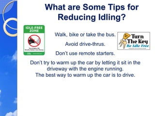 What are Some Tips for
         Reducing Idling?
           Walk, bike or take the bus.
                Avoid drive-thrus.
            Don’t use remote starters.
Don’t try to warm up the car by letting it sit in the
        driveway with the engine running.
  The best way to warm up the car is to drive.
 